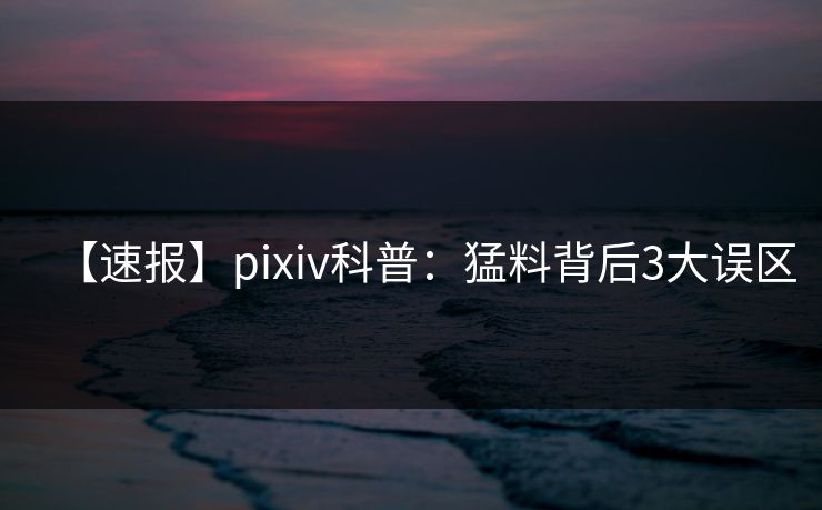 【速报】pixiv科普：猛料背后3大误区