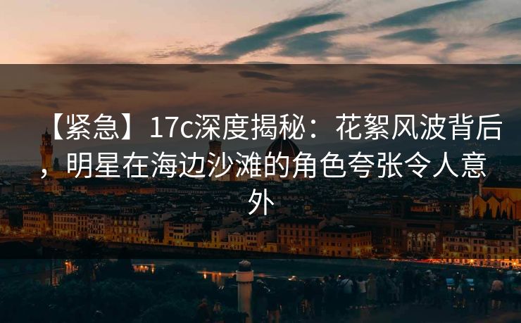 【紧急】17c深度揭秘：花絮风波背后，明星在海边沙滩的角色夸张令人意外