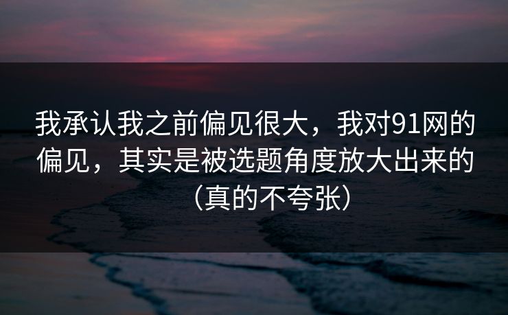 我承认我之前偏见很大，我对91网的偏见，其实是被选题角度放大出来的（真的不夸张）