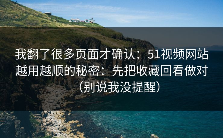 我翻了很多页面才确认：51视频网站越用越顺的秘密：先把收藏回看做对（别说我没提醒）