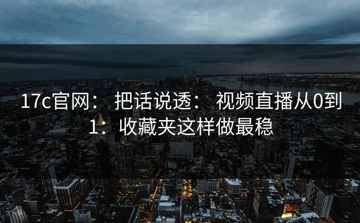 17c官网: 把话说透: 视频直播从0到1:收藏夹这样做最稳