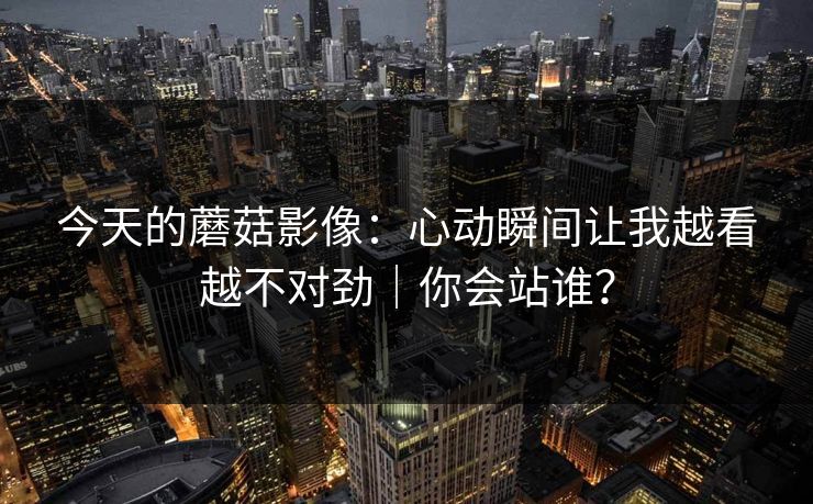 今天的蘑菇影像:心动瞬间让我越看越不对劲|你会站谁?