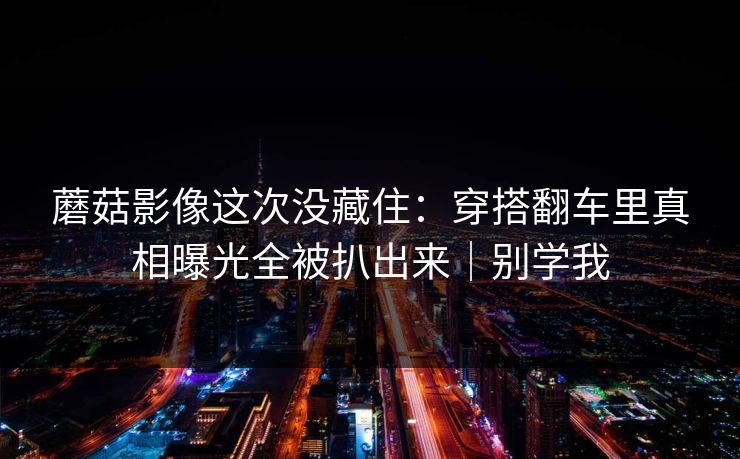 蘑菇影像这次没藏住:穿搭翻车里真相曝光全被扒出来|别学我