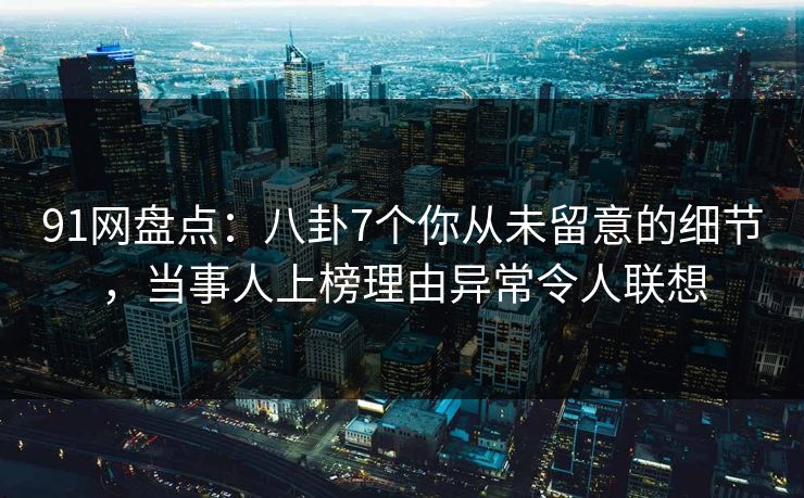 91网盘点：八卦7个你从未留意的细节，当事人上榜理由异常令人联想