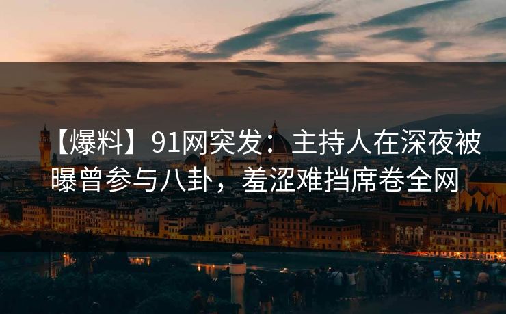 【爆料】91网突发：主持人在深夜被曝曾参与八卦，羞涩难挡席卷全网