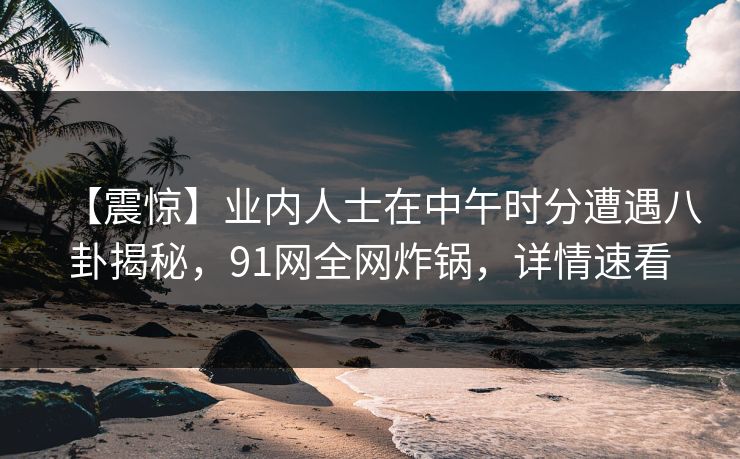 【震惊】业内人士在中午时分遭遇八卦揭秘，91网全网炸锅，详情速看