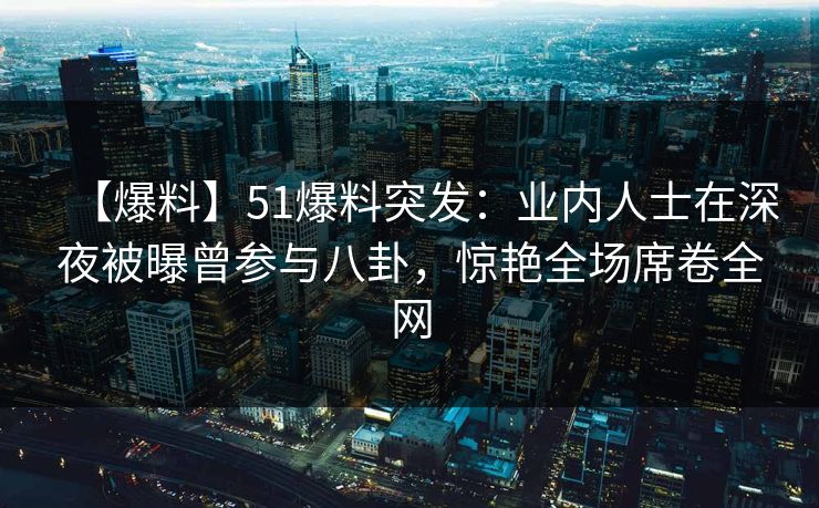 【爆料】51爆料突发：业内人士在深夜被曝曾参与八卦，惊艳全场席卷全网
