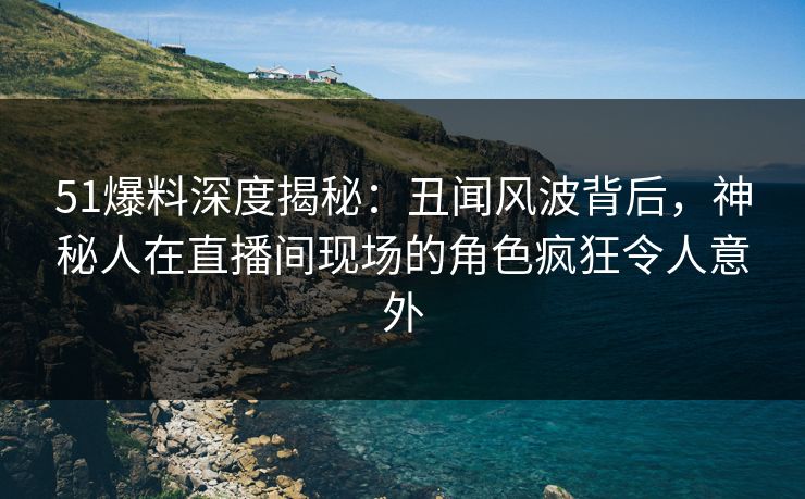 51爆料深度揭秘：丑闻风波背后，神秘人在直播间现场的角色疯狂令人意外