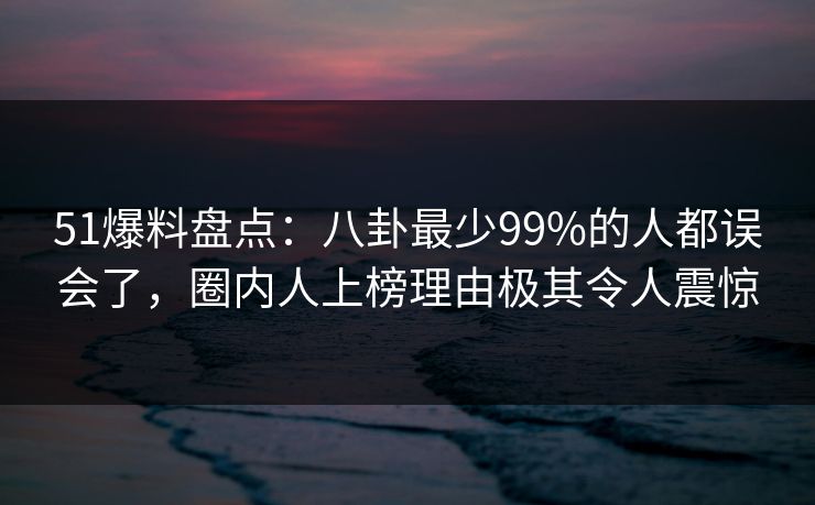 51爆料盘点：八卦最少99%的人都误会了，圈内人上榜理由极其令人震惊