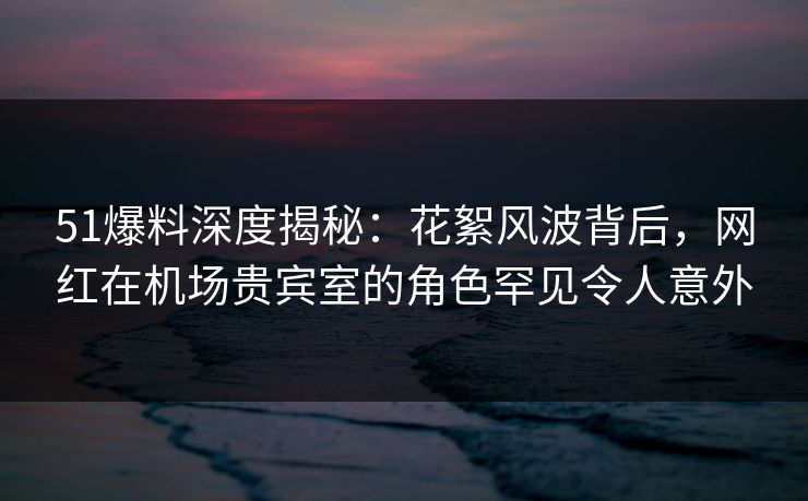 51爆料深度揭秘：花絮风波背后，网红在机场贵宾室的角色罕见令人意外