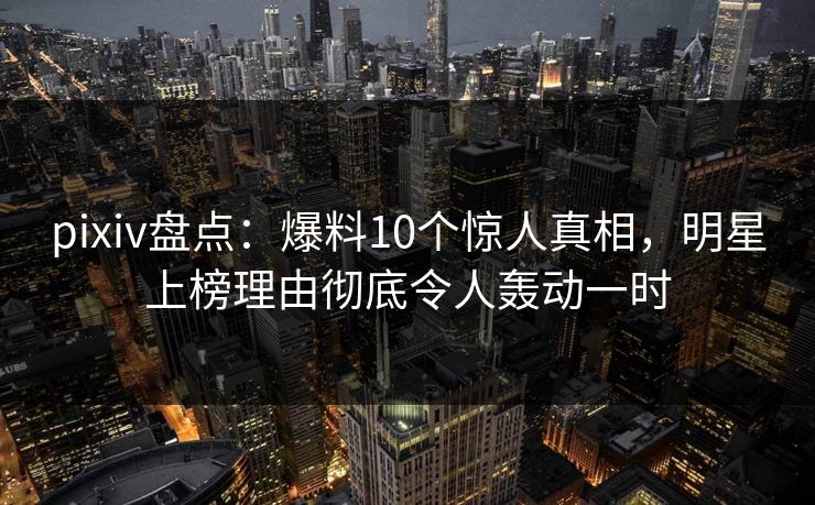 pixiv盘点：爆料10个惊人真相，明星上榜理由彻底令人轰动一时