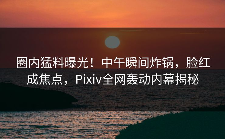 圈内猛料曝光！中午瞬间炸锅，脸红成焦点，Pixiv全网轰动内幕揭秘