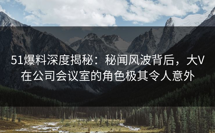 51爆料深度揭秘:秘闻风波背后,大V在公司会议室的角色极其令人意外 51爆料深度揭秘:秘闻风波背后,大V在公司会议室的角色极其令人意外