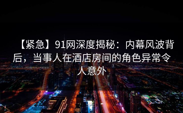 【紧急】91网深度揭秘：内幕风波背后，当事人在酒店房间的角色异常令人意外