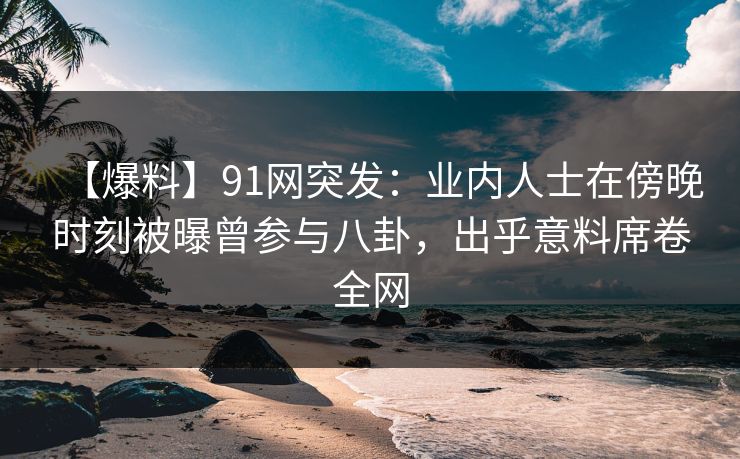 【爆料】91网突发：业内人士在傍晚时刻被曝曾参与八卦，出乎意料席卷全网