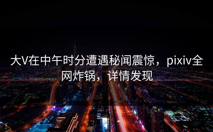大V在中午时分遭遇秘闻震惊，pixiv全网炸锅，详情发现