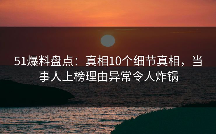51爆料盘点:真相10个细节真相,当事人上榜理由异常令人炸锅 51爆料盘点:真相10个细节真相,当事人上榜理由异常令人炸锅