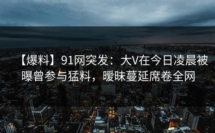 【爆料】91网突发:大V在今日凌晨被曝曾参与猛料,暧昧蔓延席卷全网