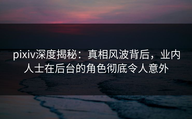 pixiv深度揭秘：真相风波背后，业内人士在后台的角色彻底令人意外