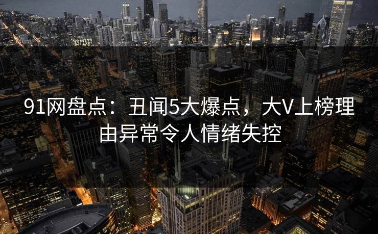 91网盘点：丑闻5大爆点，大V上榜理由异常令人情绪失控