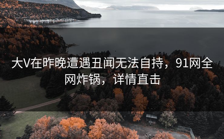 大V在昨晚遭遇丑闻无法自持，91网全网炸锅，详情直击
