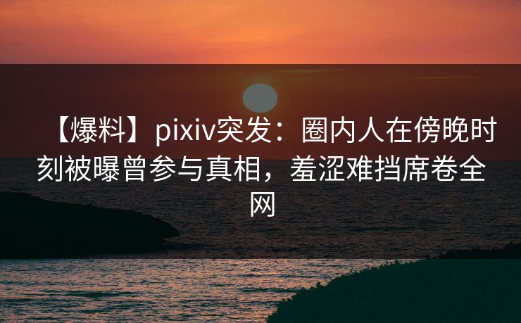 【爆料】pixiv突发：圈内人在傍晚时刻被曝曾参与真相，羞涩难挡席卷全网