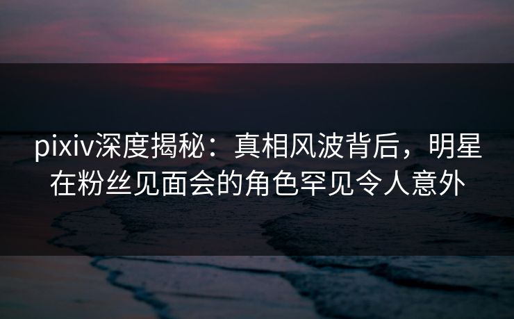 pixiv深度揭秘:真相风波背后,明星在粉丝见面会的角色罕见令人意外