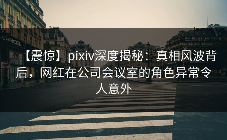 【震惊】pixiv深度揭秘：真相风波背后，网红在公司会议室的角色异常令人意外