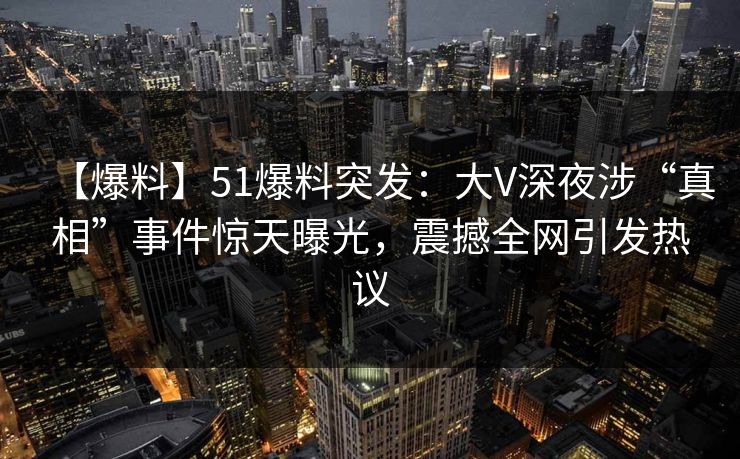 【爆料】51爆料突发：大V深夜涉“真相”事件惊天曝光，震撼全网引发热议