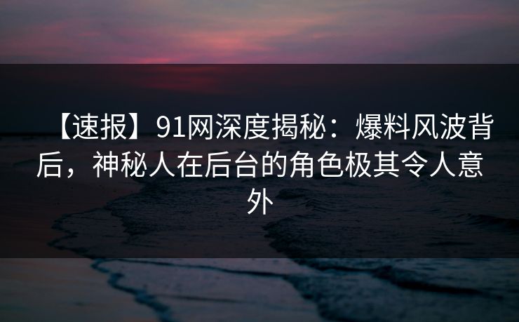 【速报】91网深度揭秘：爆料风波背后，神秘人在后台的角色极其令人意外