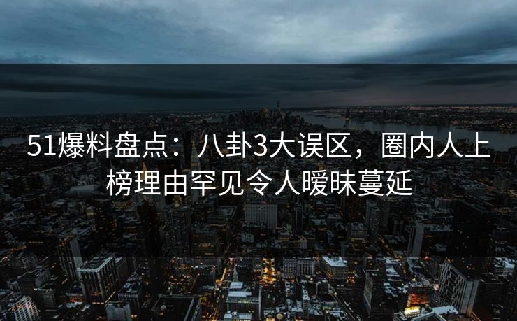 51爆料盘点：八卦3大误区，圈内人上榜理由罕见令人暧昧蔓延