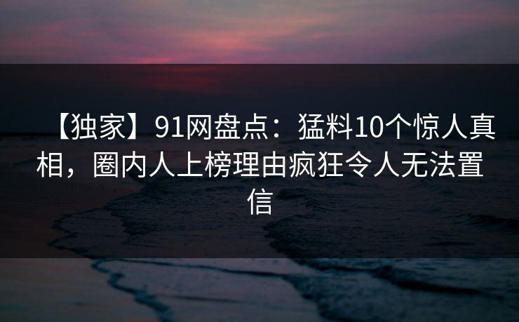【独家】91网盘点：猛料10个惊人真相，圈内人上榜理由疯狂令人无法置信