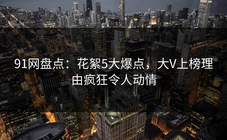 91网盘点：花絮5大爆点，大V上榜理由疯狂令人动情