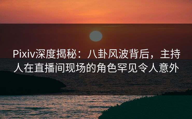 Pixiv深度揭秘：八卦风波背后，主持人在直播间现场的角色罕见令人意外