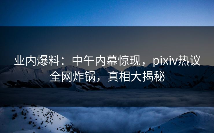 业内爆料:中午内幕惊现,pixiv热议全网炸锅,真相大揭秘