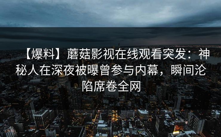 【爆料】蘑菇影视在线观看突发：神秘人在深夜被曝曾参与内幕，瞬间沦陷席卷全网