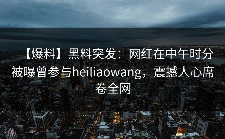 【爆料】黑料突发：网红在中午时分被曝曾参与heiliaowang，震撼人心席卷全网