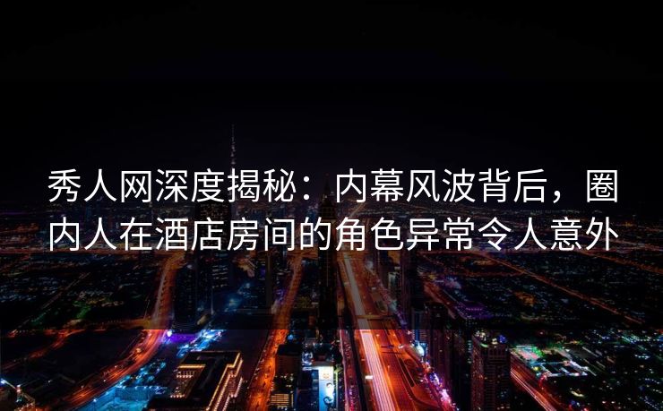 秀人网深度揭秘：内幕风波背后，圈内人在酒店房间的角色异常令人意外