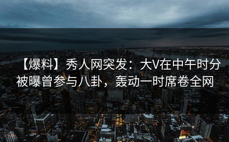 【爆料】秀人网突发：大V在中午时分被曝曾参与八卦，轰动一时席卷全网