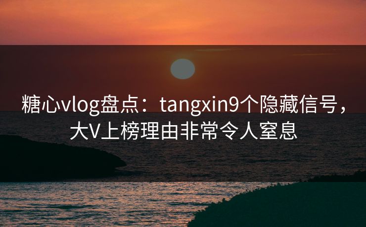 糖心vlog盘点：tangxin9个隐藏信号，大V上榜理由非常令人窒息
