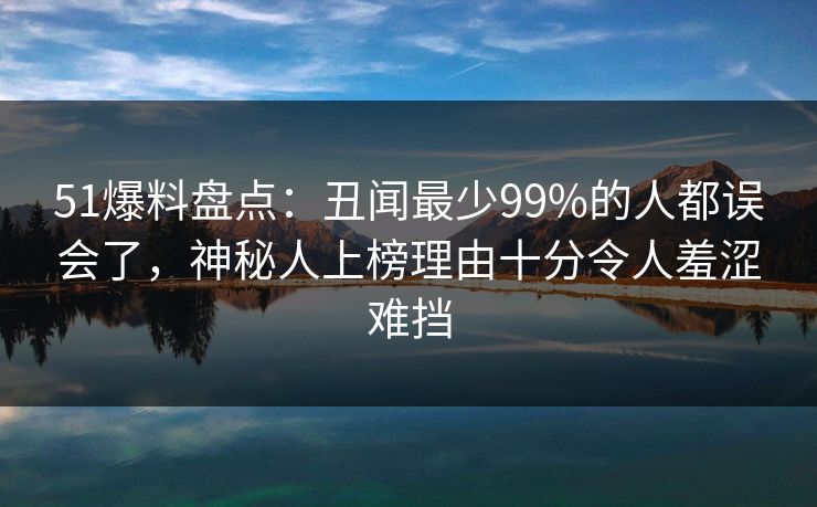 51爆料盘点：丑闻最少99%的人都误会了，神秘人上榜理由十分令人羞涩难挡