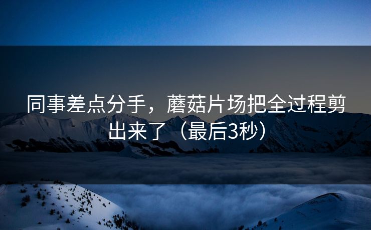 同事差点分手，蘑菇片场把全过程剪出来了（最后3秒）